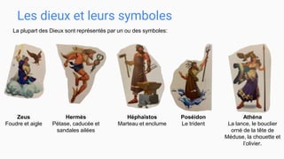 Les dieux et leurs symboles
Zeus
Foudre et aigle
La plupart des Dieux sont représentés par un ou des symboles:
Hermès
Pétase, caducée et
sandales ailées
Héphaïstos
Marteau et enclume
Poséidon
Le trident
Athéna
La lance, le bouclier
orné de la tête de
Méduse, la chouette et
l’olivier.
 