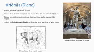 Artémis (Diane)
Artémis est la fille de Zeus et de Léto.
Déesse de la chasse, protectrice des jeunes filles. Elle est associée à la Lune.
Déesse très indépendante, qui punit durement ceux qui lui manquent de
respect.
Histoire de Callisto et son fils Arcas: le mythe de la grande et la petite ourse.
Statue d’Artémis au musée du Louvre
Constellation de la grande ourse
 
