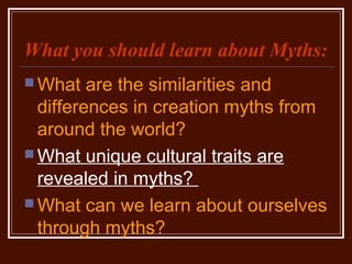 What you should learn about Myths:
 What are the similarities and
differences in creation myths from
around the world?
 What unique cultural traits are
revealed in myths?
 What can we learn about ourselves
through myths?
 