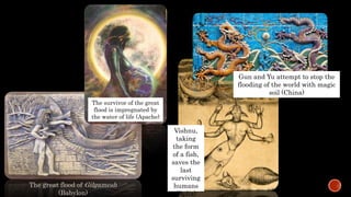 The great flood of Gilgamesh
(Babylon)
The survivor of the great
flood is impregnated by
the water of life (Apache)
Vishnu,
taking
the form
of a fish,
saves the
last
surviving
humans
(India)
Gun and Yu attempt to stop the
flooding of the world with magic
soil (China)
 