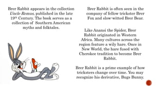 Brer Rabbit is a prime example of how
tricksters change over time. You may
recognize his derivative, Bugs Bunny.
Brer Rabbit appears in the collection
Uncle Remus, published in the late
19th Century. The book serves as a
collection of Southern American
myths and folktales.
Like Anansi the Spider, Brer
Rabbit originated in Western
Africa. Many cultures across the
region feature a wily hare. Once in
New World, the hare fused with
Cherokee tradition to become Brer
Rabbit.
Brer Rabbit is often seen in the
company of fellow trickster Brer
Fox and slow-witted Brer Bear.
 