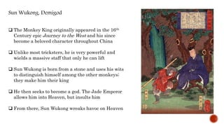 Sun Wukong, Demigod
 The Monkey King originally appeared in the 16th
Century epic Journey to the West and his since
become a beloved character throughout China
 Unlike most tricksters, he is very powerful and
wields a massive staff that only he can lift
 Sun Wukong is born from a stone and uses his wits
to distinguish himself among the other monkeys;
they make him their king
 He then seeks to become a god. The Jade Emperor
allows him into Heaven, but insults him
 From there, Sun Wukong wreaks havoc on Heaven
 