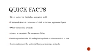  Every society on Earth has a creation myth
 Frequently feature the theme of birth or include a parental figure
 Often utilize local animals
 Almost always describe a supreme being
 Some myths describe life as beginning above or below where it is now
 Some myths describe an initial harmony amongst animals
 