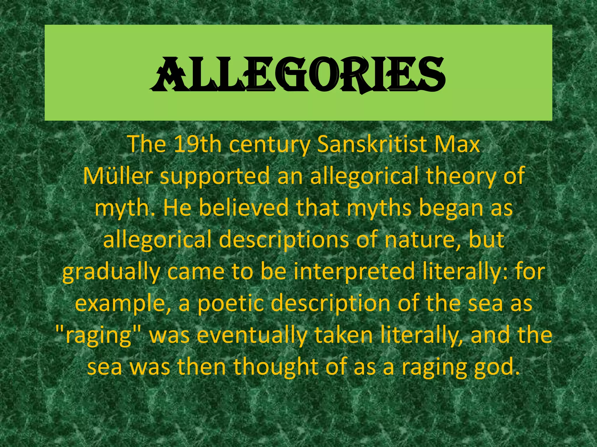 ALLEGORIES
        The 19th century Sanskritist Max
   Müller supported an allegorical theory of
    myth. He believed that myths began as
     allegorical descriptions of nature, but
 gradually came to be interpreted literally: for
  example, a poetic description of the sea as
"raging" was eventually taken literally, and the
   sea was then thought of as a raging god.
 