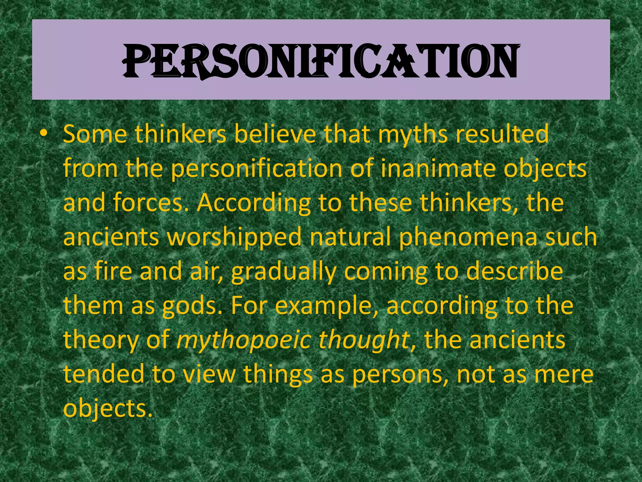 PERSONIFICATION
• Some thinkers believe that myths resulted
  from the personification of inanimate objects
  and forces. According to these thinkers, the
  ancients worshipped natural phenomena such
  as fire and air, gradually coming to describe
  them as gods. For example, according to the
  theory of mythopoeic thought, the ancients
  tended to view things as persons, not as mere
  objects.
 