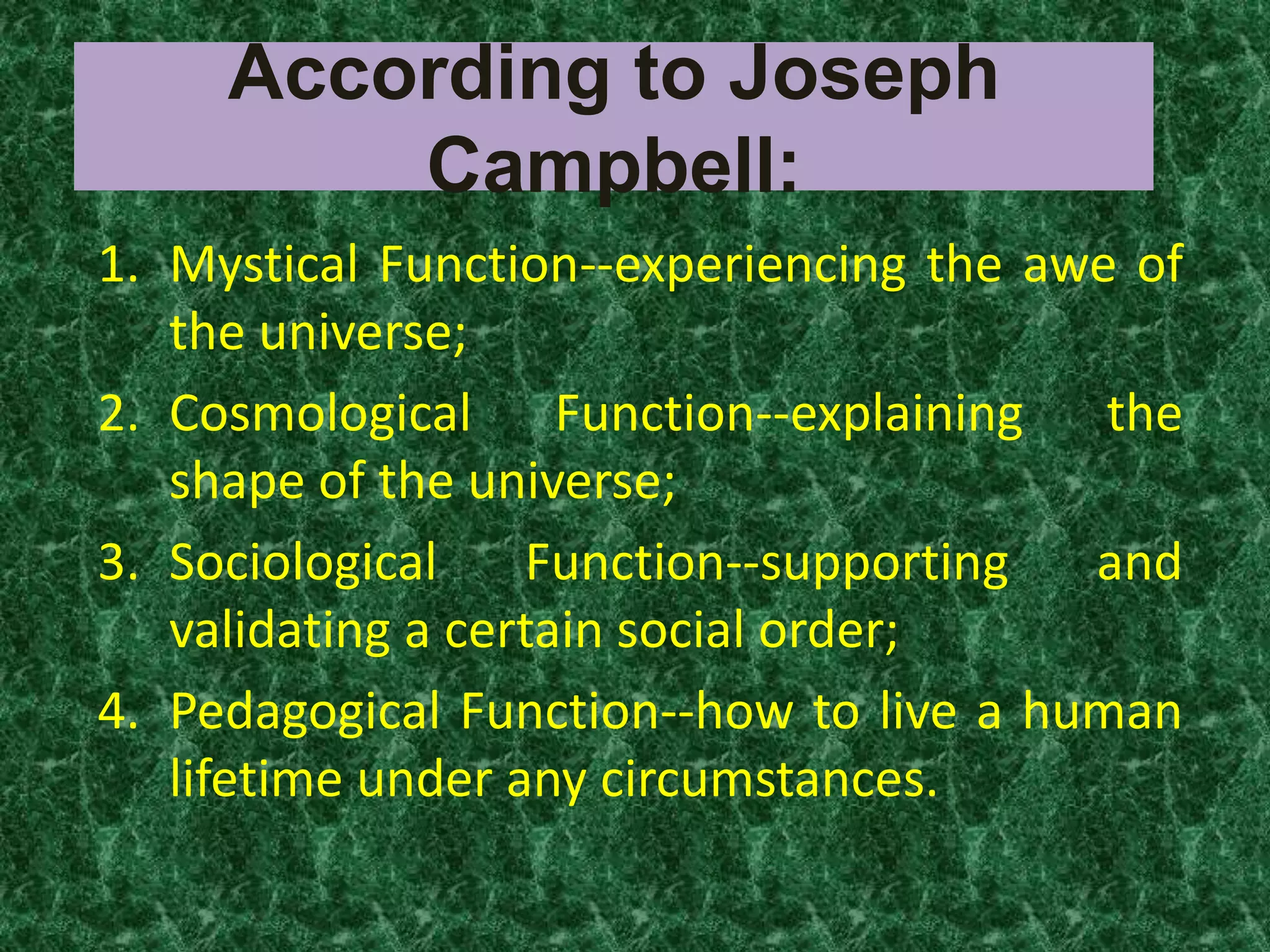 According to Joseph
         Campbell:
1. Mystical Function--experiencing the awe of
   the universe;
2. Cosmological Function--explaining the
   shape of the universe;
3. Sociological    Function--supporting  and
   validating a certain social order;
4. Pedagogical Function--how to live a human
   lifetime under any circumstances.
 