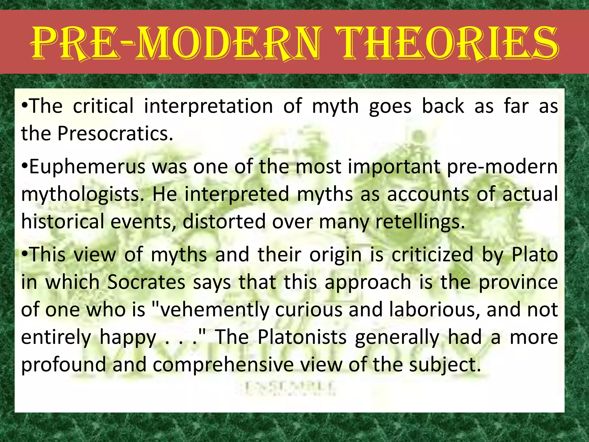 PRE-MODERN THEORIES
•The critical interpretation of myth goes back as far as
the Presocratics.
•Euphemerus was one of the most important pre-modern
mythologists. He interpreted myths as accounts of actual
historical events, distorted over many retellings.
•This view of myths and their origin is criticized by Plato
in which Socrates says that this approach is the province
of one who is "vehemently curious and laborious, and not
entirely happy . . ." The Platonists generally had a more
profound and comprehensive view of the subject.
 