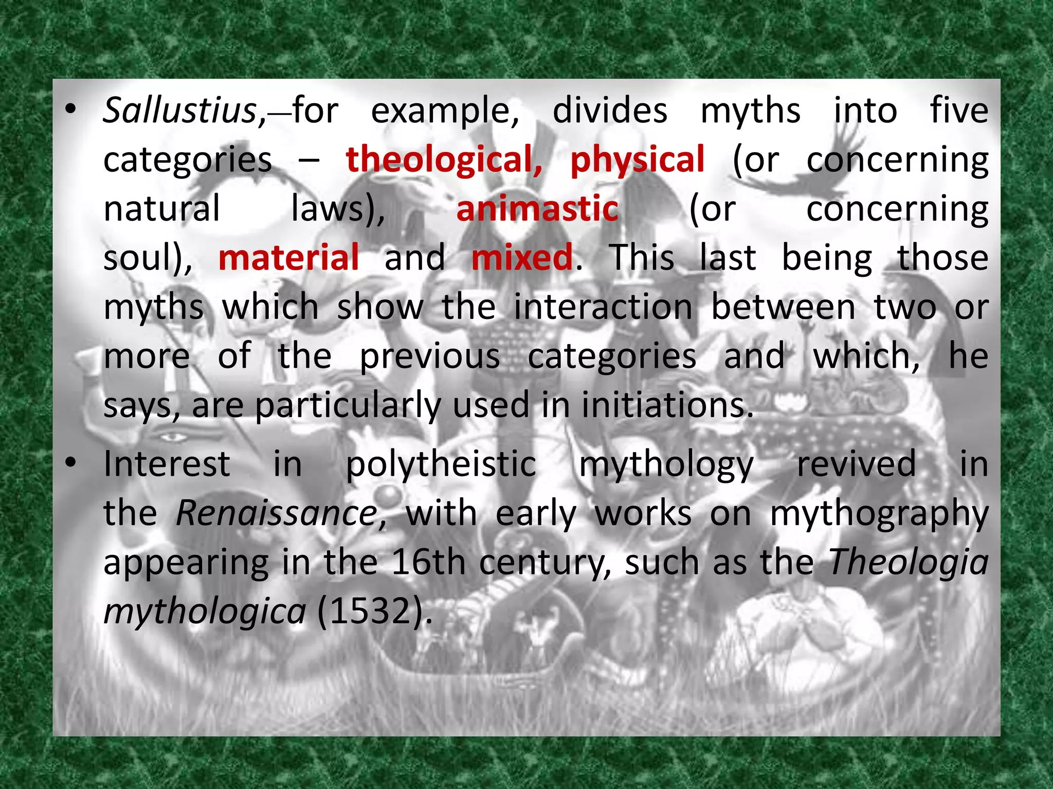 • Sallustius, for example, divides myths into five
  categories – theological, physical (or concerning
  natural     laws),     animastic       (or  concerning
  soul), material and mixed. This last being those
  myths which show the interaction between two or
  more of the previous categories and which, he
  says, are particularly used in initiations.
• Interest in polytheistic mythology revived in
  the Renaissance, with early works on mythography
  appearing in the 16th century, such as the Theologia
  mythologica (1532).
 