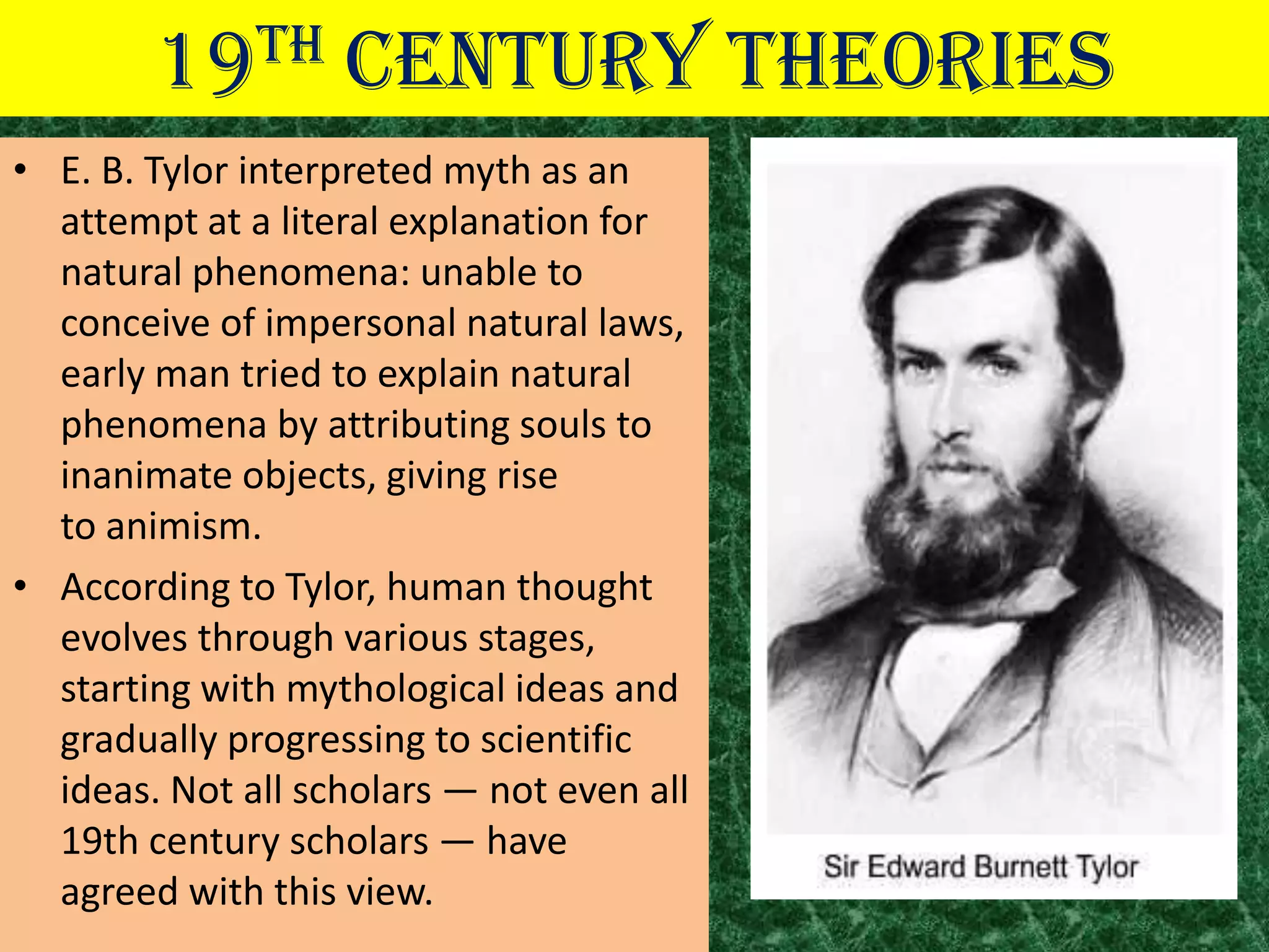 19TH       CENTURY THEORIES
• E. B. Tylor interpreted myth as an
  attempt at a literal explanation for
  natural phenomena: unable to
  conceive of impersonal natural laws,
  early man tried to explain natural
  phenomena by attributing souls to
  inanimate objects, giving rise
  to animism.
• According to Tylor, human thought
  evolves through various stages,
  starting with mythological ideas and
  gradually progressing to scientific
  ideas. Not all scholars — not even all
  19th century scholars — have
  agreed with this view.
 