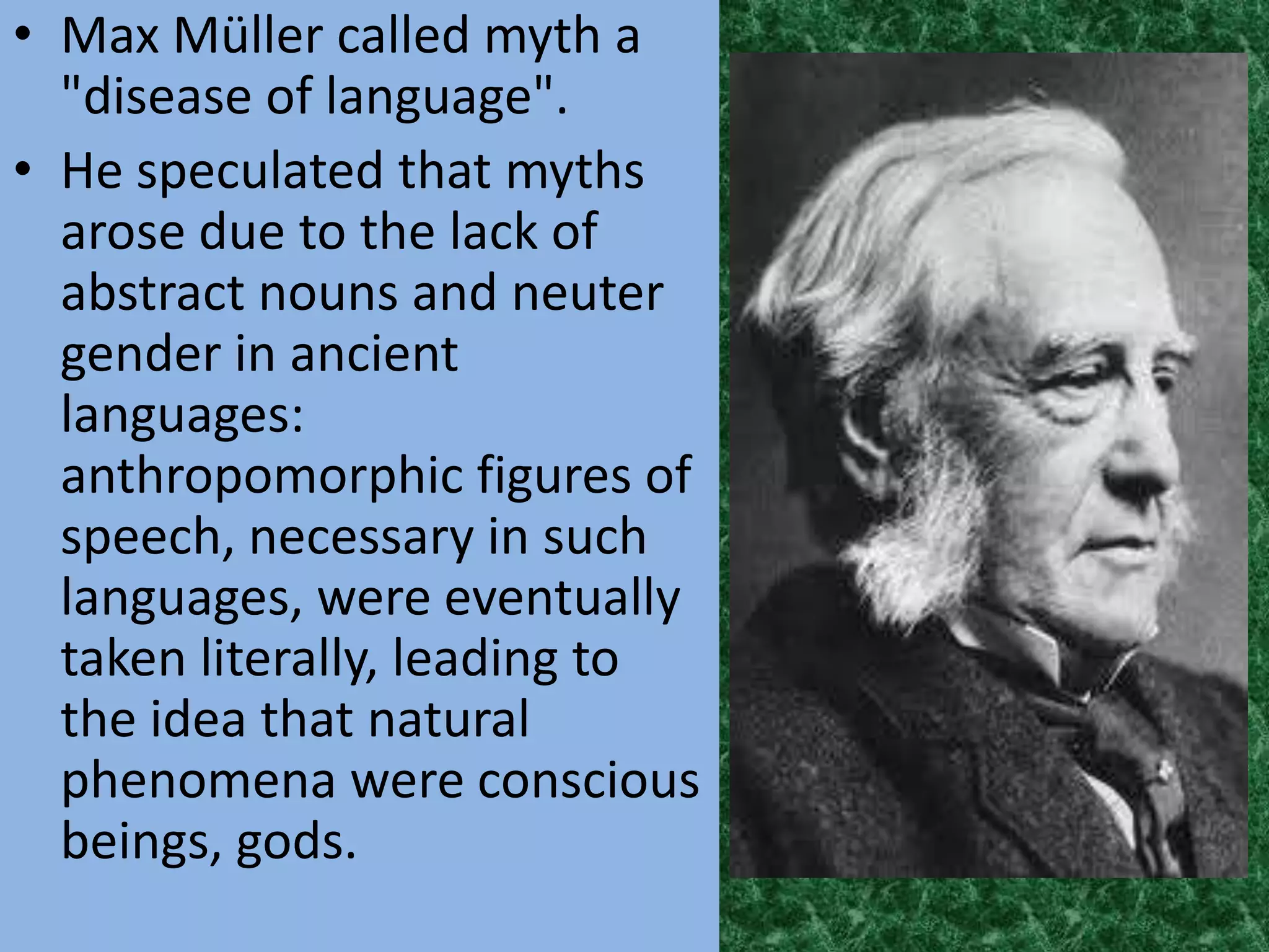 • Max Müller called myth a
  "disease of language".
• He speculated that myths
  arose due to the lack of
  abstract nouns and neuter
  gender in ancient
  languages:
  anthropomorphic figures of
  speech, necessary in such
  languages, were eventually
  taken literally, leading to
  the idea that natural
  phenomena were conscious
  beings, gods.
 