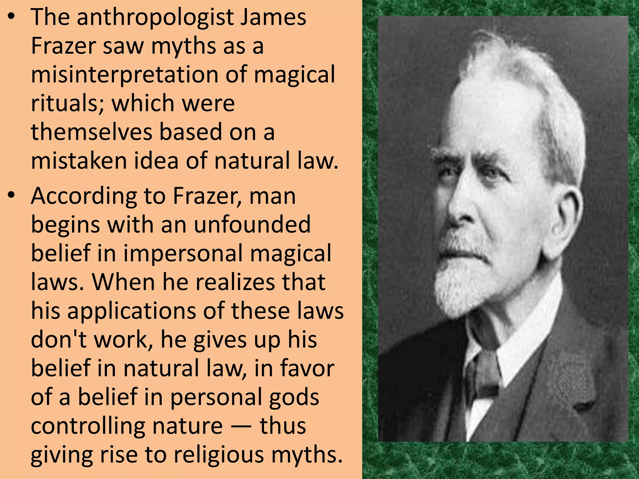 • The anthropologist James
  Frazer saw myths as a
  misinterpretation of magical
  rituals; which were
  themselves based on a
  mistaken idea of natural law.
• According to Frazer, man
  begins with an unfounded
  belief in impersonal magical
  laws. When he realizes that
  his applications of these laws
  don't work, he gives up his
  belief in natural law, in favor
  of a belief in personal gods
  controlling nature — thus
  giving rise to religious myths.
 