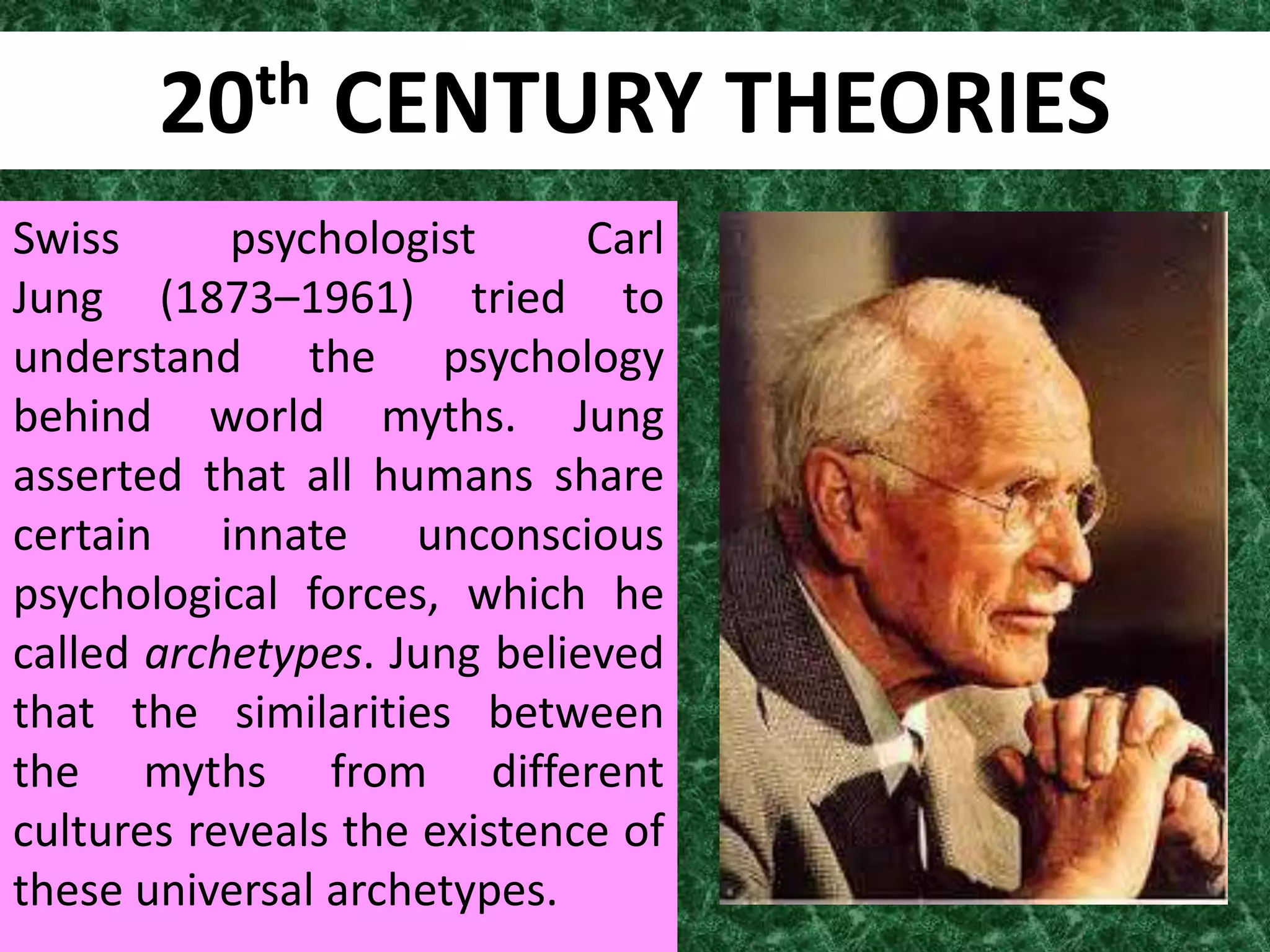 20th     CENTURY THEORIES
Swiss      psychologist      Carl
Jung (1873–1961) tried to
understand the psychology
behind world myths. Jung
asserted that all humans share
certain innate unconscious
psychological forces, which he
called archetypes. Jung believed
that the similarities between
the myths from different
cultures reveals the existence of
these universal archetypes.
 