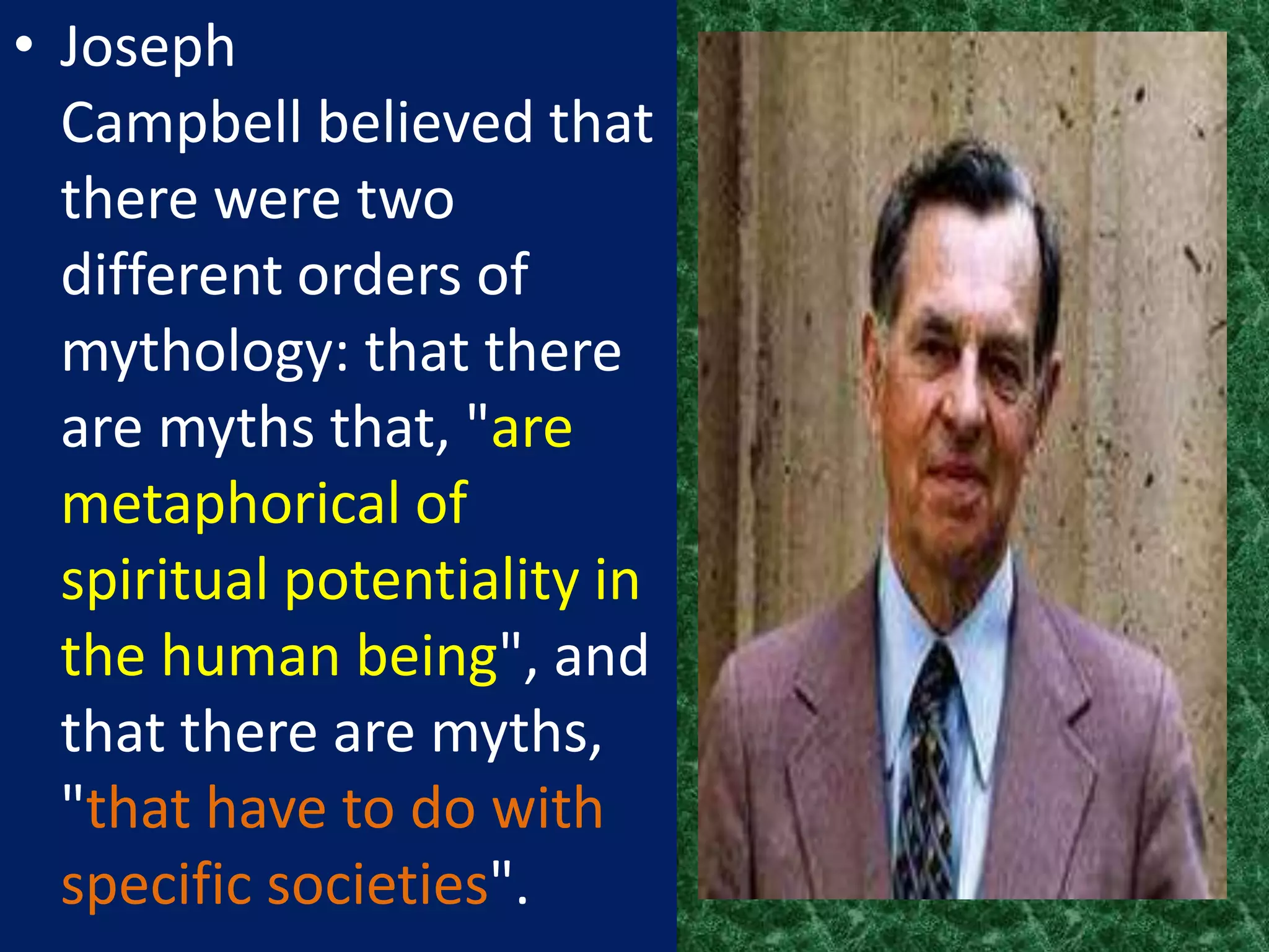 • Joseph
  Campbell believed that
  there were two
  different orders of
  mythology: that there
  are myths that, "are
  metaphorical of
  spiritual potentiality in
  the human being", and
  that there are myths,
  "that have to do with
  specific societies".
 