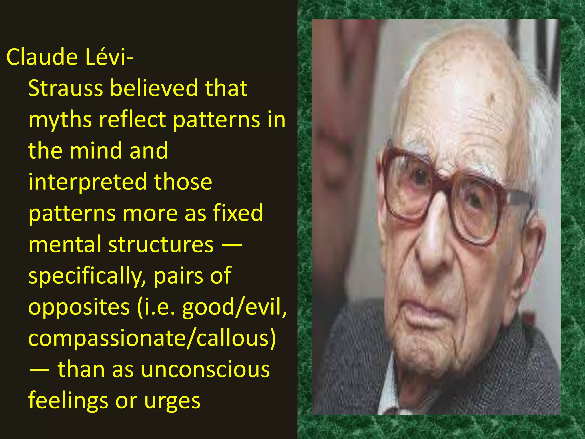 Claude Lévi-
  Strauss believed that
  myths reflect patterns in
  the mind and
  interpreted those
  patterns more as fixed
  mental structures —
  specifically, pairs of
  opposites (i.e. good/evil,
  compassionate/callous)
  — than as unconscious
  feelings or urges
 