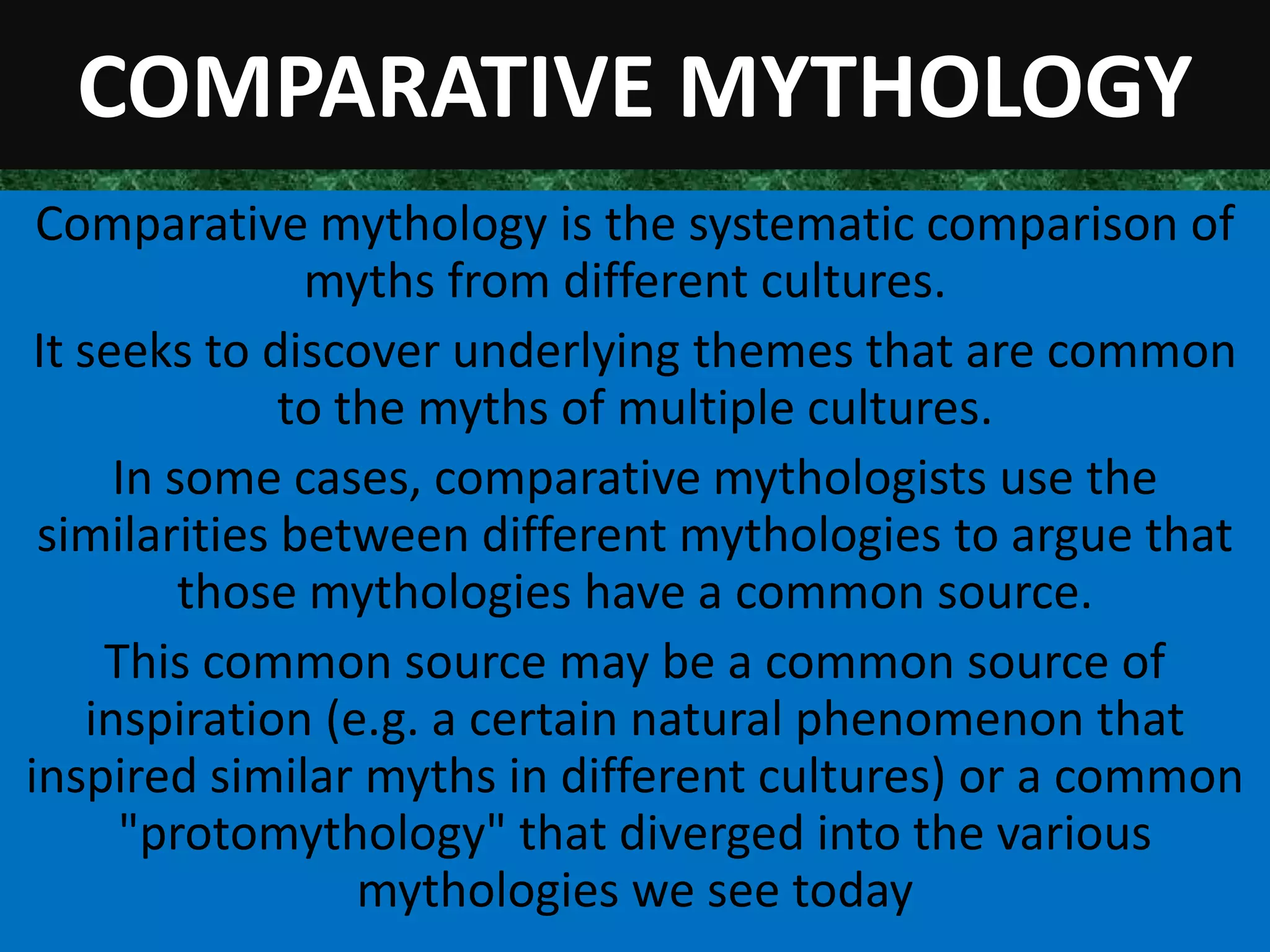 COMPARATIVE MYTHOLOGY
 Comparative mythology is the systematic comparison of
                myths from different cultures.
 It seeks to discover underlying themes that are common
              to the myths of multiple cultures.
      In some cases, comparative mythologists use the
 similarities between different mythologies to argue that
          those mythologies have a common source.
     This common source may be a common source of
    inspiration (e.g. a certain natural phenomenon that
inspired similar myths in different cultures) or a common
      "protomythology" that diverged into the various
                  mythologies we see today
 