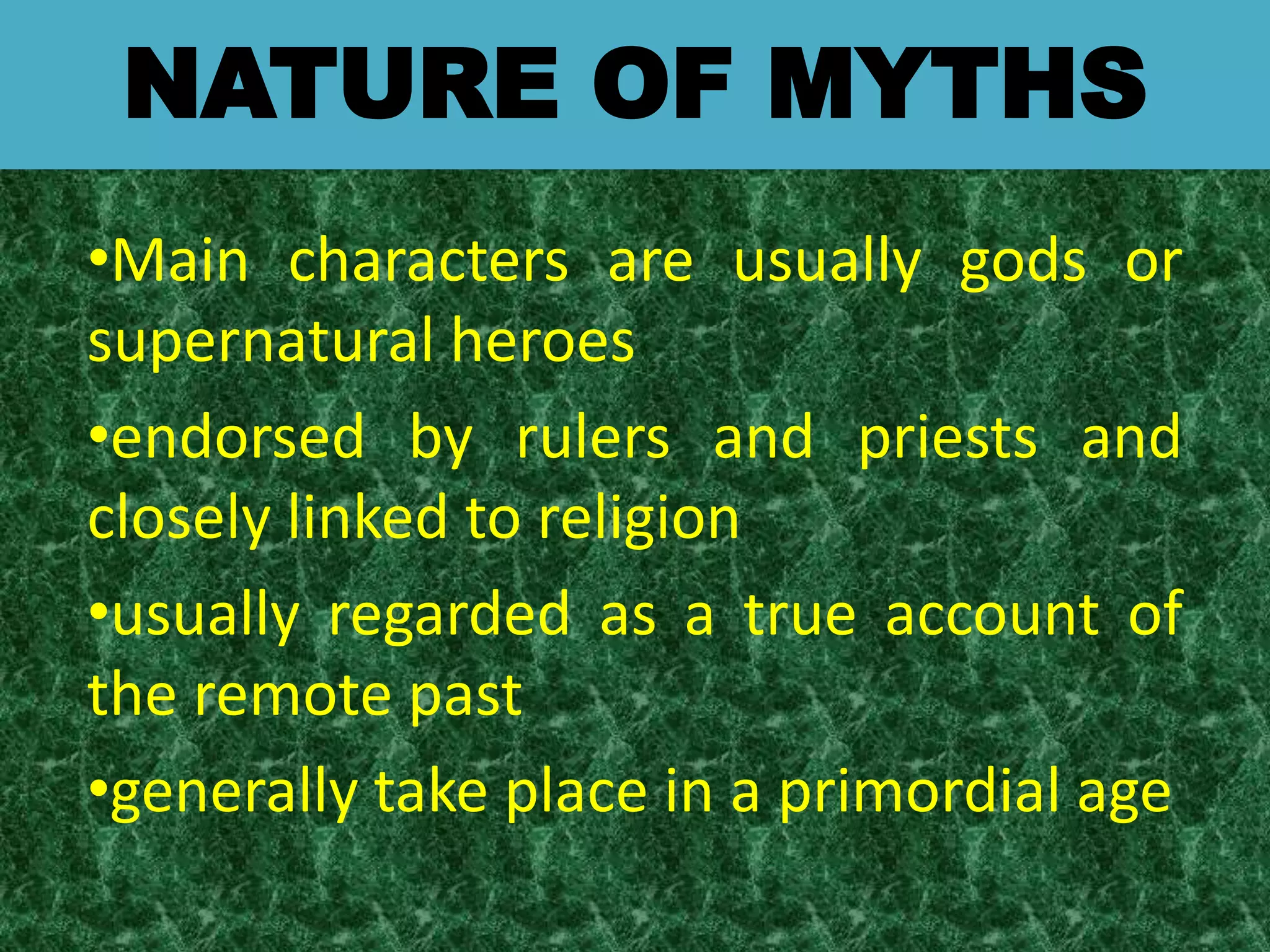NATURE OF MYTHS
•Main characters are usually gods or
supernatural heroes
•endorsed by rulers and priests and
closely linked to religion
•usually regarded as a true account of
the remote past
•generally take place in a primordial age
 
