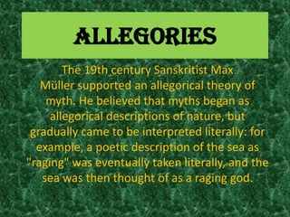 ALLEGORIES
        The 19th century Sanskritist Max
   Müller supported an allegorical theory of
    myth. He believed that myths began as
     allegorical descriptions of nature, but
 gradually came to be interpreted literally: for
  example, a poetic description of the sea as
"raging" was eventually taken literally, and the
   sea was then thought of as a raging god.
 