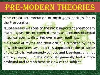 PRE-MODERN THEORIES
•The critical interpretation of myth goes back as far as
the Presocratics.
•Euphemerus was one of the most important pre-modern
mythologists. He interpreted myths as accounts of actual
historical events, distorted over many retellings.
•This view of myths and their origin is criticized by Plato
in which Socrates says that this approach is the province
of one who is "vehemently curious and laborious, and not
entirely happy . . ." The Platonists generally had a more
profound and comprehensive view of the subject.
 