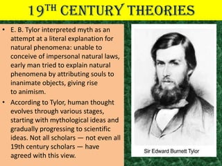 19TH       CENTURY THEORIES
• E. B. Tylor interpreted myth as an
  attempt at a literal explanation for
  natural phenomena: unable to
  conceive of impersonal natural laws,
  early man tried to explain natural
  phenomena by attributing souls to
  inanimate objects, giving rise
  to animism.
• According to Tylor, human thought
  evolves through various stages,
  starting with mythological ideas and
  gradually progressing to scientific
  ideas. Not all scholars — not even all
  19th century scholars — have
  agreed with this view.
 
