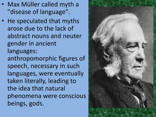 • Max Müller called myth a
  "disease of language".
• He speculated that myths
  arose due to the lack of
  abstract nouns and neuter
  gender in ancient
  languages:
  anthropomorphic figures of
  speech, necessary in such
  languages, were eventually
  taken literally, leading to
  the idea that natural
  phenomena were conscious
  beings, gods.
 