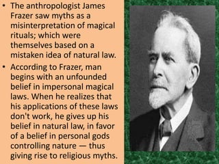 • The anthropologist James
  Frazer saw myths as a
  misinterpretation of magical
  rituals; which were
  themselves based on a
  mistaken idea of natural law.
• According to Frazer, man
  begins with an unfounded
  belief in impersonal magical
  laws. When he realizes that
  his applications of these laws
  don't work, he gives up his
  belief in natural law, in favor
  of a belief in personal gods
  controlling nature — thus
  giving rise to religious myths.
 