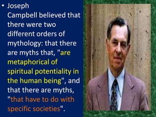 • Joseph
  Campbell believed that
  there were two
  different orders of
  mythology: that there
  are myths that, "are
  metaphorical of
  spiritual potentiality in
  the human being", and
  that there are myths,
  "that have to do with
  specific societies".
 