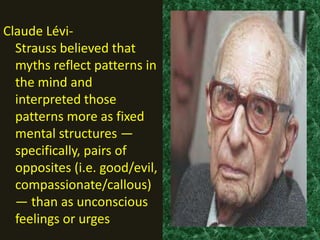 Claude Lévi-
  Strauss believed that
  myths reflect patterns in
  the mind and
  interpreted those
  patterns more as fixed
  mental structures —
  specifically, pairs of
  opposites (i.e. good/evil,
  compassionate/callous)
  — than as unconscious
  feelings or urges
 