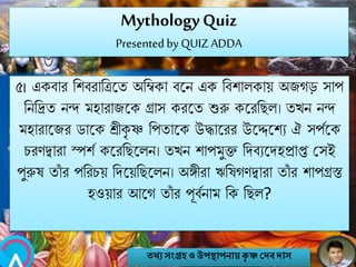 MythologyQuiz
Presented by QUIZ ADDA
৫। একবার নশবরানিবত অনিকা ববি এক নবশালকায় অজগে সাপ
নিনিত িন্দ মহারাজবক গ্রাস করবত শুরু কবরনেল। তখি িন্দ
মহারাবজর িাবক শ্রীকৃ ষ্ণ নপতাবক উদ্ধাবরর উবেবশয ঐ সপববক
চরণিারা স্পশব কবরনেবলি। তখি শাপমুি নেবযবেহপ্রাপ্ত মসই
পুরুষ তাাঁ র পনরচয় নেবয়নেবলি। অঙ্গীরা ঋনষগণিারা তাাঁ র শাপগ্রস্ত
হওয়ার আবগ তাাঁ র পূববিাম নক নেল?
তথ্য সংগ্রহও উপস্থাপনায়কৃ ষ্ণ দেবোস
 
