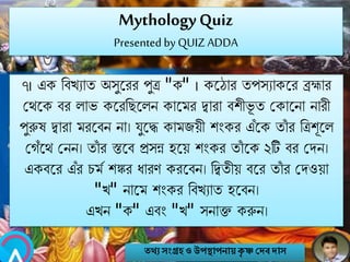 MythologyQuiz
Presented by QUIZ ADDA
৭। এক নবখযাত অসুবরর পুি "ক" । কব ার তপসযাকবর ব্রহ্মার
মথবক বর লাভ কবরনেবলি কাবমর িারা বশীভূ ত মকাবিা িারী
পুরুষ িারা মরববি িা। যুবদ্ধ কামজয়ী শংকর এাঁবক তাাঁ র নিশূবল
মগাঁবথ মিি। তাাঁ র স্তবব প্রসন্ন হবয় শংকর তাাঁ বক ২টি বর মেি।
একববর এাঁর চমব শঙ্কর িারণ করববি। নিতীয় ববর তাাঁ র মেওয়া
"খ" িাবম শংকর নবখযাত হববি।
এখি "ক" এবং "খ" সিাি করুি।
তথ্য সংগ্রহও উপস্থাপনায়কৃ ষ্ণ দেবোস
 