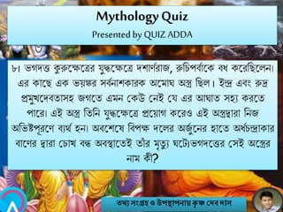 MythologyQuiz
Presented by QUIZ ADDA
৮। ভগেত্ত কুরুবক্ষবির যুদ্ধবক্ষবি েশাণবরাজ, রুনচপববাবক বি কবরনেবলি।
এর কাবে এক ভয়ঙ্কর সববিাশকারক অবমাঘ অস্ত্র নেল । ইন্দ্র এবং রুি
প্রমুখবেবতাসহ জগবত এমি মকউ মিই ময এর আঘাত সহয করবত
পাবর। এই অস্ত্র নতনি যুদ্ধবক্ষবি প্রবয়াগ কবরও এই অস্ত্রিারা নিজ
অনভষ্টপূরবণ বযথব হি। অববশবষ নবপক্ষ েবলর অজুব বির হাবত অিবচন্দ্রাকার
বাবণর িারা মচাখ বন্ধ অবস্থাবতই তাাঁ র মৃতু য ঘবট।ভগেবত্তর মসই অবস্ত্রর
িাম কী?
তথ্য সংগ্রহও উপস্থাপনায়কৃ ষ্ণ দেবোস
 