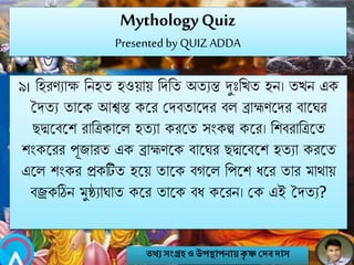 MythologyQuiz
Presented by QUIZ ADDA
৯। নহরণযাক্ষ নিহত হওয়ায় নেনত অতযন্ত দঃনখত হি। তখি এক
সেতয তাবক আশ্বস্ত কবর মেবতাবের বল ব্রাহ্মণবের বাবঘর
েদ্মবববশ রানিকাবল হতযা করবত সংকল্প কবর। নশবরানিবত
শংকবরর পূজারত এক ব্রাহ্মণবক বাবঘর েদ্মবববশ হতযা করবত
এবল শংকর প্রকটিত হবয় তাবক বগবল নপবশ িবর তার মাথায়
বজ্রকঠিি মুষ্ঠ্যাঘাত কবর তাবক বি কবরি। মক এই সেতয?
তথ্য সংগ্রহও উপস্থাপনায়কৃ ষ্ণ দেবোস
 