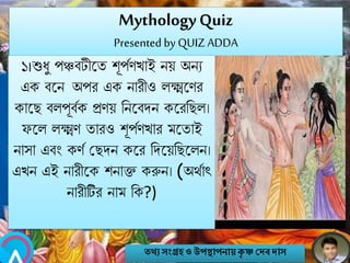 MythologyQuiz
Presented by QUIZ ADDA
১।শুিু পঞ্চবটীবত শূপবণখাই িয় অিয
এক ববি অপর এক িারীও লক্ষ্মবণর
কাবে বলপূববক প্রণয় নিববেি কবরনেল।
িবল লক্ষ্মণ তারও শূপবণখার মবতাই
িাসা এবং কণব মেেি কবর নেবয়নেবলি।
এখি এই িারীবক শিাি করুি। (অথবাৎ
িারীটির িাম নক?)
তথ্য সংগ্রহও উপস্থাপনায়কৃ ষ্ণ দেবোস
 
