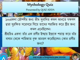 MythologyQuiz
Presented by QUIZ ADDA
১০।একো মিৌপেীর জিয ভীম সুবানসত কমল আিবত যক্ষগণ
িারা সুরনক্ষত সবরাববর নগবয় তাবের পরানজত কবর স্ত্রীর জিয
কমল এবিনেবলি।
শ্রীহনরও একো তাাঁ র এক রাণীর ইচ্ছায় ইন্দ্রবক পরাস্ত কবর তাাঁ র
বাগাি মথবক পানরজাত বৃক্ষ আিয়ণ কবরনেবলি। মকাি রাণীর
জিয?
তথ্য সংগ্রহও উপস্থাপনায়কৃ ষ্ণ দেবোস
 