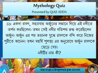 MythologyQuiz
Presented by QUIZ ADDA
১১। একো রাবণ, সহস্রবাহু অজুব বির সন্ধাবি নগবয় এই িেীবত
তপবি করনেবলি। তখি মসই িেীর গনতপথ রুদ্ধ কবরনেবলি
অজুব ি। অজুব ি এর পর ভয়ািক যুবদ্ধ রাবণবক বনন্দ কবর নিবজর
পুরীবত আবিি। তখি মহনষব পুলস্তয এর অিুবরাবি অজুব ি রাবণবক
মেবে মেয়।
িেীটির িাম কী?
তথ্য সংগ্রহও উপস্থাপনায়কৃ ষ্ণ দেবোস
 