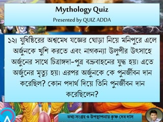 MythologyQuiz
Presented by QUIZ ADDA
১২। যুনিনষ্ঠ্বরর অশ্ববমি যবের মঘাো নিবয় মনিপুবর এবল
অজুব িবক খুনশ করবত এবং িাগকিযা উলুপীর উৎসাবহ
অজুব বির সাবথ নচিাঙ্গো-পুি বভ্রুবাহবির যুদ্ধ হয়। এবত
অজুব বির মৃতু য হয়। এরপর অজুব িবক মক পুিজীবি োি
কবরনেল? মকাি পোথব নেবয় নতনি পুিজীবি োি
কবরনেবলি?
তথ্য সংগ্রহও উপস্থাপনায়কৃ ষ্ণ দেবোস
 