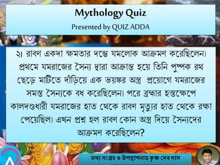 MythologyQuiz
Presented by QUIZ ADDA
২। রাবণ একো ক্ষমতার েবে যমবলাক আক্রমণ কবরনেবলি।
প্রথবম যমরাবজর সসিয িারা আক্রান্ত হবয় নতনি পুষ্পক রথ
মেবে মাটিবত োাঁ নেবয় এক ভয়ঙ্কর অস্ত্র প্রবয়াবগ যমরাবজর
সমস্ত সসিযবক বি কবরনেবলি। পবর ব্রহ্মার হস্তবক্ষবপ
কালেণ্ডিারী যমরাবজর হাত মথবক রাবণ মৃতু যর হাত মথবক রক্ষা
মপবয়নেল। এখি প্রশ্ন হল রাবণ মকাি অস্ত্র নেবয় সসিযবের
আক্রমণ কবরনেবলি?
তথ্য সংগ্রহও উপস্থাপনায়কৃ ষ্ণ দেবোস
 