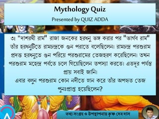 MythologyQuiz
Presented by QUIZ ADDA
৩। "োশরথী রাম" রাজা জিবকর হরিিু ভঙ্গ করার পর "ভাগবব রাম"
তাাঁ র হরিিুটিবত রামচন্দ্রবক গুি পরাবত ববলনেবলি। রামচন্দ্র পরশুরাম
প্রেত্ত হরিিুবত গুি পনরবয় পরশুরাবমর মতজহরণ কবরনেবলি। তখি
পরশুরাম মবহন্দ্র পবববত চবল নগবয়নেবলি তপসযা করবত। এতদূর পযবন্ত
প্রায় সবাই জানি।
এবার বলুি পরশুরাম মকাি িেীবত স্নাি কবর তাাঁ র অপহৃত মতজ
পুিঃপ্রাপ্ত হবয়নেবলি?
তথ্য সংগ্রহও উপস্থাপনায়কৃ ষ্ণ দেবোস
 