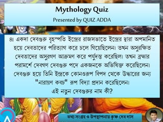 MythologyQuiz
Presented by QUIZ ADDA
৪। একো মেবগুরু বৃহস্পনত ইবন্দ্রর রাজসভাবত ইবন্দ্রর িারা অপমানিত
হবয় মেবতাবের পনরতযাগ কবর চবল নগবয়নেবলি। তখি অসুরনক্ষত
মেবতাবের অসুরগণ আক্রমণ কবর পযুবেস্ত কবরনেল। তখি ব্রহ্মার
পরামবশব মেবগণ মেবগুরু পবে একজিবক অনভনষি কবরনেবলি।
মেবগুরু হবয় নতনি ইন্দ্রবক মকািওরূপ নবপে মথবক উদ্ধাবরর জিয
"িারায়ণ কবচ" রূপ নবেযা প্রোি কবরনেবলি।
এই িতু ি মেবগুরুর িাম কী?
তথ্য সংগ্রহও উপস্থাপনায়কৃ ষ্ণ দেবোস
 