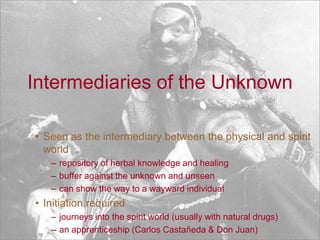 Intermediaries of the UnknownSeen as the intermediary between the physical and spirit world repository of herbal knowledge and healingbuffer against the unknown and unseencan show the way to a wayward individual Initiation required journeys into the spirit world (usually with natural drugs) an apprenticeship (Carlos Castañeda & Don Juan)