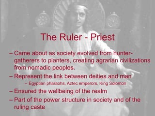 The Ruler - PriestCame about as society evolved from hunter-gatherers to planters, creating agrarian civilizations from nomadic peoples.Represent the link between deities and manEgyptian pharaohs, Aztec emperors, King SolomonEnsured the wellbeing of the realm Part of the power structure in society and of the ruling caste