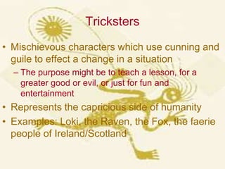 TrickstersMischievous characters which use cunning and guile to effect a change in a situationThe purpose might be to teach a lesson, for a greater good or evil, or just for fun and entertainmentRepresents the capricious side of humanityExamples: Loki, the Raven, the Fox, the faerie people of Ireland/Scotland