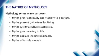 THE NATURE OF MYTHOLOGY
Mythology serves many purposes.
 Myths grant continuity and stability to a culture.
 Myths present guidelines for living.
 Myths justify a culture's activities.
 Myths give meaning to life.
 Myths explain the unexplainable.
 Myths offer role models.
 