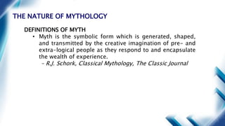 THE NATURE OF MYTHOLOGY
DEFINITIONS OF MYTH
• Myth is the symbolic form which is generated, shaped,
and transmitted by the creative imagination of pre- and
extra-logical people as they respond to and encapsulate
the wealth of experience.
– R.J. Schork, Classical Mythology, The Classic Journal
 