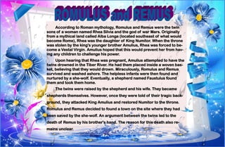 12
According to Roman mythology, Romulus and Remus were the twin
sons of a woman named Rhea Silvia and the god of war Mars. Originally
from a mythical land called Alba Longa (located southeast of what would
become Rome), Rhea was the daughter of King Numitor. When the throne
was stolen by the king's younger brother Amulius, Rhea was forced to be-
come a Vestal Virgin. Amulius hoped that this would prevent her from hav-
ing any children to challenge his power.
Upon hearing that Rhea was pregnant, Amulius attempted to have the
twins drowned in the Tiber River. He had them placed inside a woven bas-
ket, believing that they would drown. Miraculously, Romulus and Remus
survived and washed ashore. The helpless infants were then found and
nurtured by a she-wolf. Eventually, a shepherd named Faustulus found
them and took them home.
The twins were raised by the shepherd and his wife. They became
shepherds themselves. However, once they were told of their tragic back-
ground, they attacked King Amulius and restored Numitor to the throne.
Romulus and Remus decided to found a town on the site where they had
been saved by the she-wolf. An argument between the twins led to the
death of Remus by his brother's hand. The reason for this death also re-
mains unclear.
 