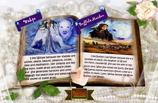 14
Wohpe
I like Wohpe because her themes are
wishes, peace, beauty, pleasure, cycles,
time and meditation. Her symbols are fall-
ing stars, sweet grass and peace pipes.
and She generates harmony and unity
through the peace pipe and pleasure from
the smoke of sweet grass.
Buffalo Maiden
I like Buffalo Calf Woman because she is aGoddess of peace, the daughter of Wi andthe Moon, Haŋhépi-Wi. She was the wife of thesouth wind. When She visited the Earth, She gavethe Dakota Native Americans (Sioux) a pipe as asymbol of peace. Later, Wóȟpe became the WhiteBuffalo Calf Woman.
 