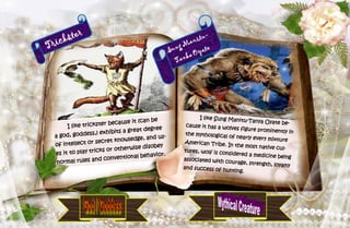 15
Trickster
I like trickster because it (can be
a god, goddess,) exhibits a great degree
of intellect or secret knowledge, and us-
es it to play tricks or otherwise disobey
normal rules and conventional behavior.
Sung Manitu-
Tanka Oyate
I like Sung Manitu-Tanya Oyate be-cause it has a wolves figure prominently inthe mythological of nearly every mixtureAmerican Tribe. In the most native cul-tures, wolf is considered a medicine beingassociated with courage, strength, loyaltyand success of hunting.
 