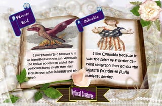 16
Phoenix
Bird
I like Phoenix Bird because it is
all identified with the sun. Although
the typical notion is of a bird that
periodical burns to ash then rises
from its own ashes in beauty and tri-
umph.
Columbia
I like Columbia because it
was the spirit of frontier car-
rying telegraph lines across the
western frontier to fulfill
manifest destiny.
 