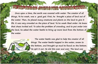 17
Once upon a time, the earth was covered with water. The creator of all
things, Ye ho waah, was a good god. First, he brought a piece of land out of
the water. Then, he placed many creatures and plants on the land to give it
life. It was very crowded on the piece of land. Ye ho waah liked order. He knew
that chaos invited evil. To solve the problem of crowding, and to put order into
the land, he asked the water beetle to bring up more land from the bottom of
the water.
The water beetle was glad to help the creator of all
things. The water beetle hopped in the water, swam to
the bottom, and brought up mud he found on the bottom.
He spit it out. He did this over and over. The land was
 