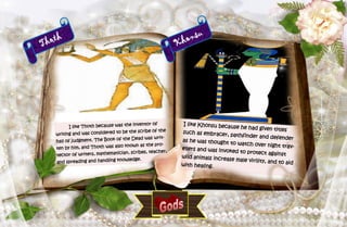 19
Thoth
I like Thoth because was the inventor of
writing and was considered to be the scribe of the
hall of judgment. The Book of the Dead was writ-
ten by him, and Thoth was also known as the pro-
tector of writers, mathematician, scribes, teacher,
and spreading and handling knowledge.
Khonsu
I like Khonsu because he had given titlessuch as embracer, pathfinder and defenderas he was thought to watch over night trav-ellers and was invoked to protect againstwild animals increase male virility, and to aidwith healing.
 