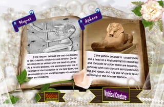 20
Hequet
I like Hequet because she was the goddess
of life, creation, childbirths and fertility. She of-
ten depicted as woman with the head of a frog.
As a fertility goddess, one associated with the fi-
nal stage of the inundation of the Nile River, the
germination of corn and final stages of a woman’s
labor and childbirth.
Sphinx
I like Sphinx because it usually lookslike a head of a king wearing his headdressand the body of a lion- there are however,sphinxes with ram that are associated withthe god Amun, and it is one of the ill-fatedoffspring of the monster typhoon.
 